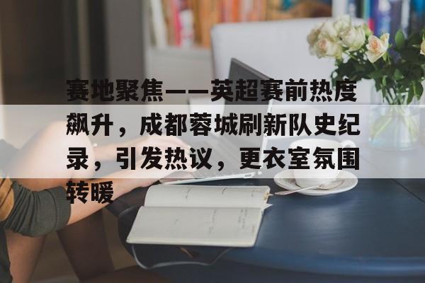 aiyouxi-赛地聚焦——英超赛前热度飙升，成都蓉城刷新队史纪录，引发热议，更衣室氛围转暖的简单介绍